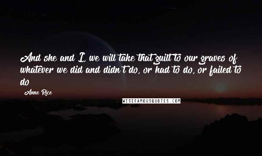 Anne Rice Quotes: And she and I, we will take that guilt to our graves of whatever we did and didn't do, or had to do, or failed to do