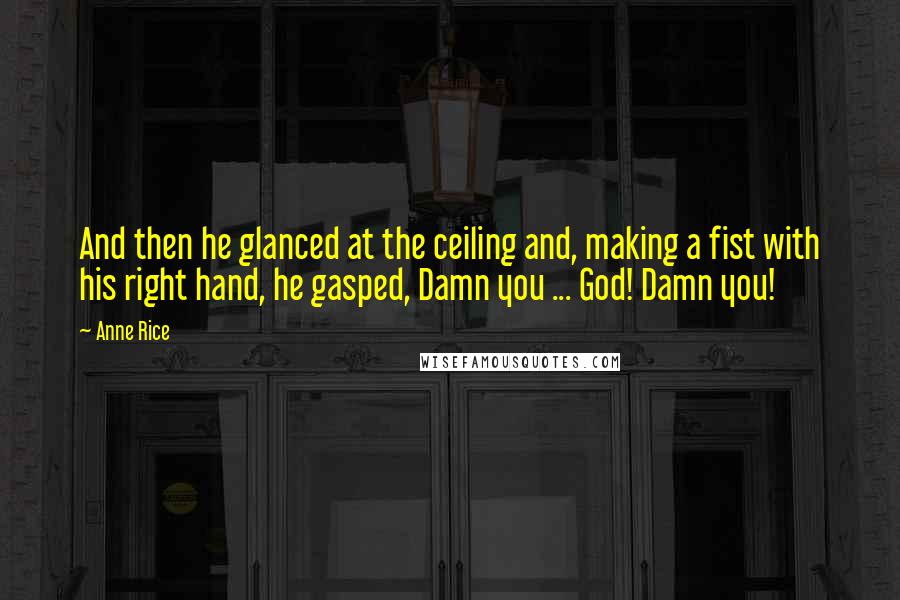 Anne Rice Quotes: And then he glanced at the ceiling and, making a fist with his right hand, he gasped, Damn you ... God! Damn you!