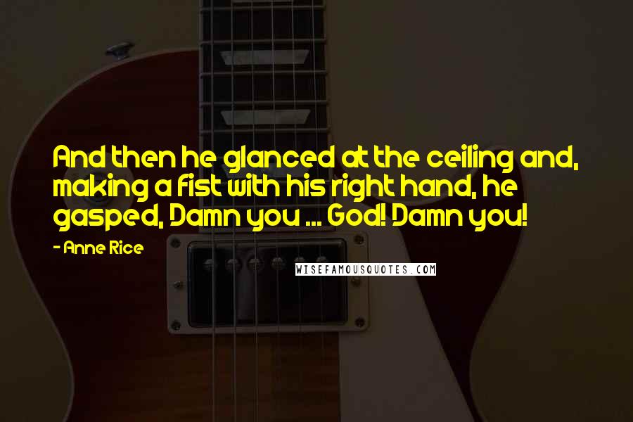 Anne Rice Quotes: And then he glanced at the ceiling and, making a fist with his right hand, he gasped, Damn you ... God! Damn you!