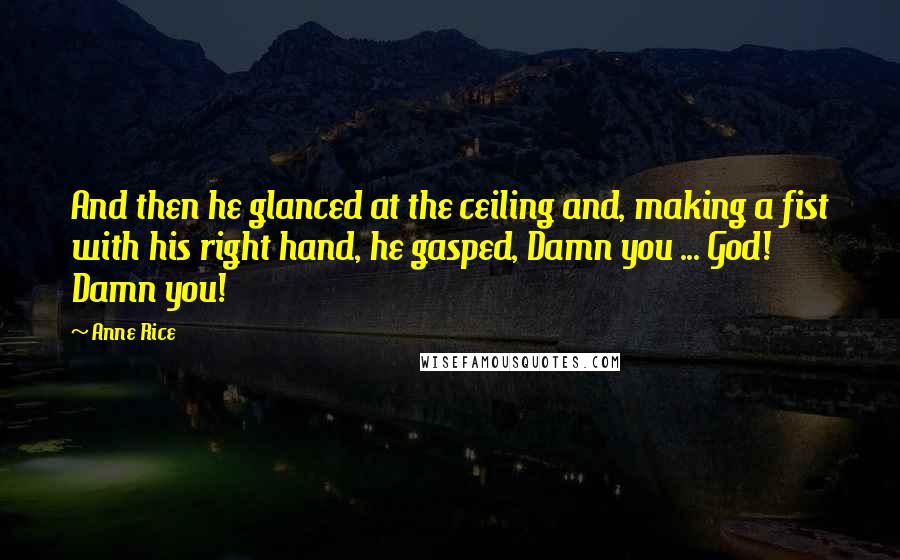 Anne Rice Quotes: And then he glanced at the ceiling and, making a fist with his right hand, he gasped, Damn you ... God! Damn you!