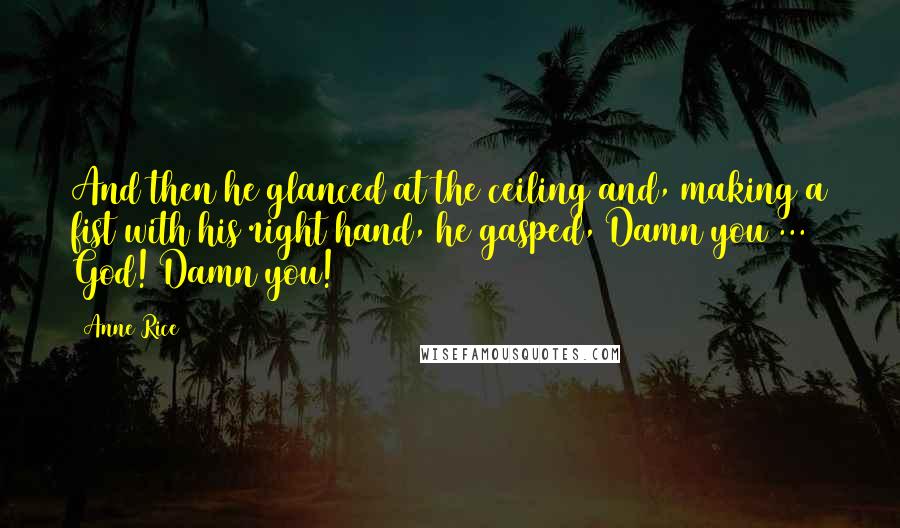 Anne Rice Quotes: And then he glanced at the ceiling and, making a fist with his right hand, he gasped, Damn you ... God! Damn you!