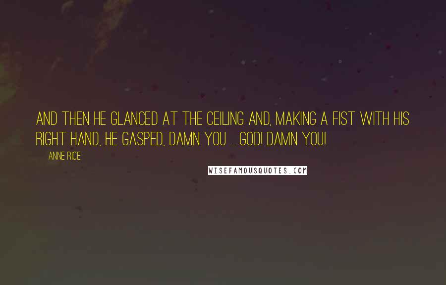 Anne Rice Quotes: And then he glanced at the ceiling and, making a fist with his right hand, he gasped, Damn you ... God! Damn you!