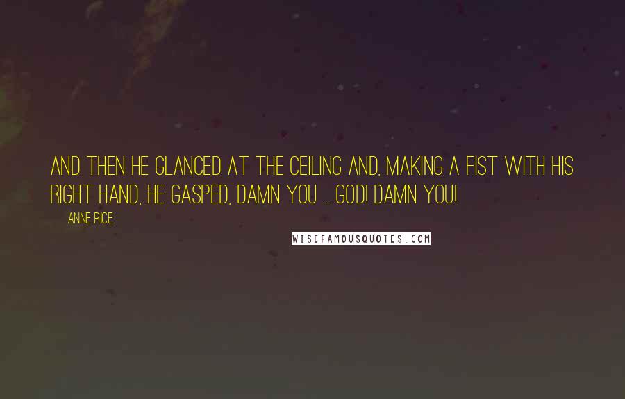 Anne Rice Quotes: And then he glanced at the ceiling and, making a fist with his right hand, he gasped, Damn you ... God! Damn you!