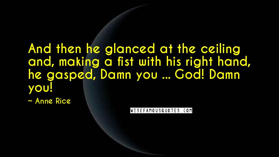 Anne Rice Quotes: And then he glanced at the ceiling and, making a fist with his right hand, he gasped, Damn you ... God! Damn you!