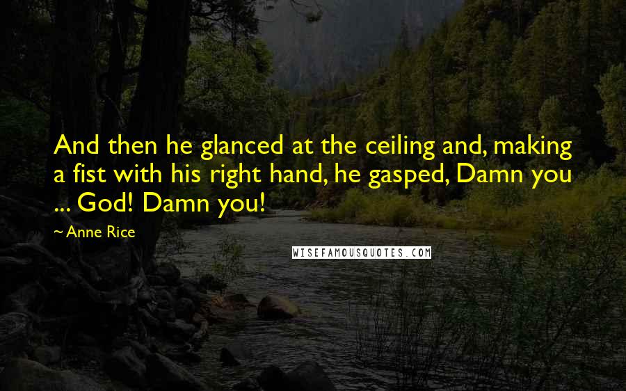 Anne Rice Quotes: And then he glanced at the ceiling and, making a fist with his right hand, he gasped, Damn you ... God! Damn you!