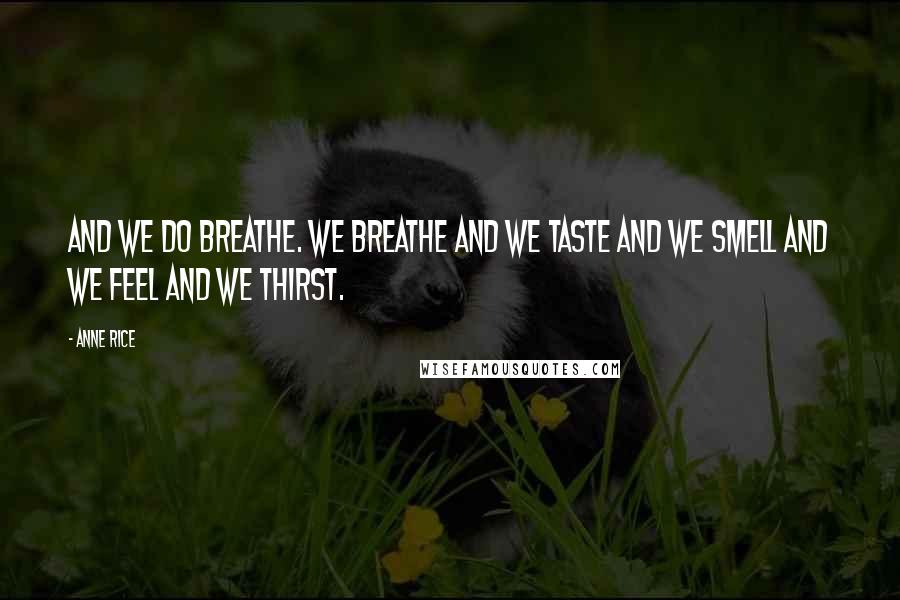 Anne Rice Quotes: And we do breathe. We breathe and we taste and we smell and we feel and we thirst.