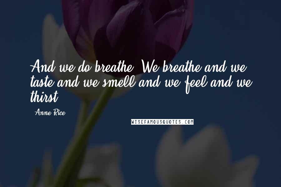Anne Rice Quotes: And we do breathe. We breathe and we taste and we smell and we feel and we thirst.