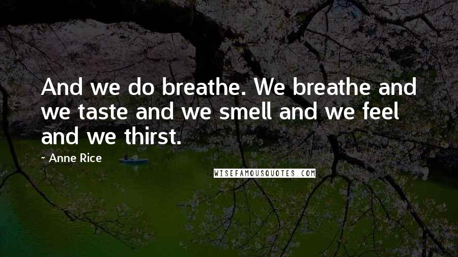 Anne Rice Quotes: And we do breathe. We breathe and we taste and we smell and we feel and we thirst.