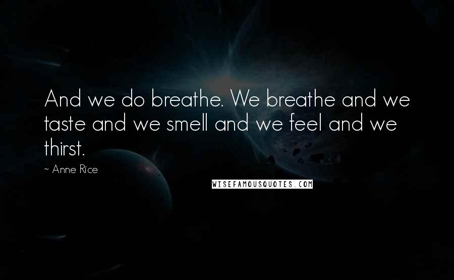 Anne Rice Quotes: And we do breathe. We breathe and we taste and we smell and we feel and we thirst.