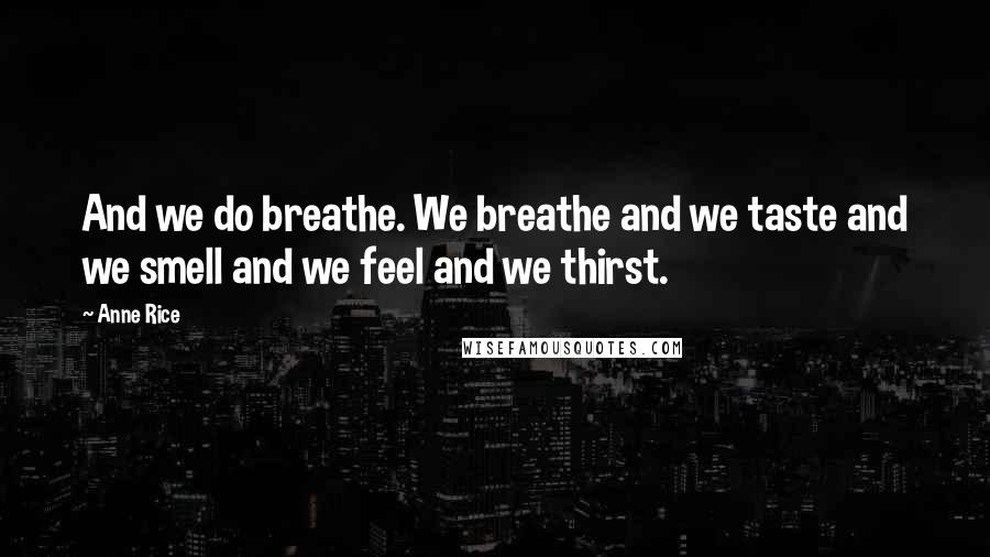 Anne Rice Quotes: And we do breathe. We breathe and we taste and we smell and we feel and we thirst.