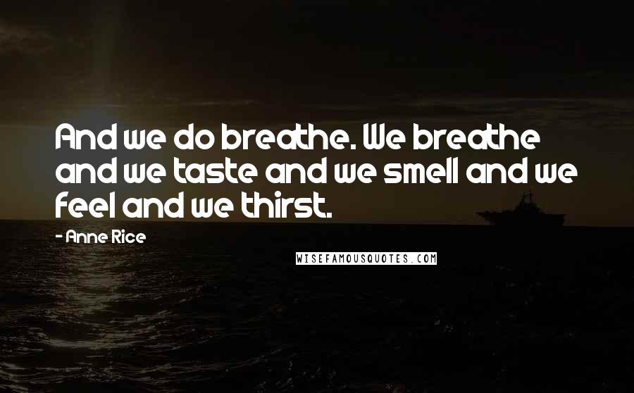 Anne Rice Quotes: And we do breathe. We breathe and we taste and we smell and we feel and we thirst.