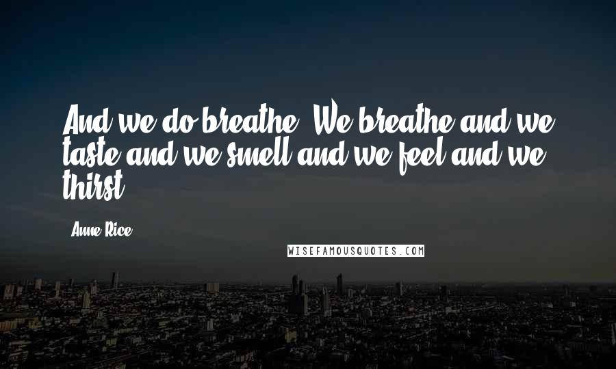 Anne Rice Quotes: And we do breathe. We breathe and we taste and we smell and we feel and we thirst.