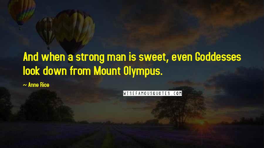 Anne Rice Quotes: And when a strong man is sweet, even Goddesses look down from Mount Olympus.