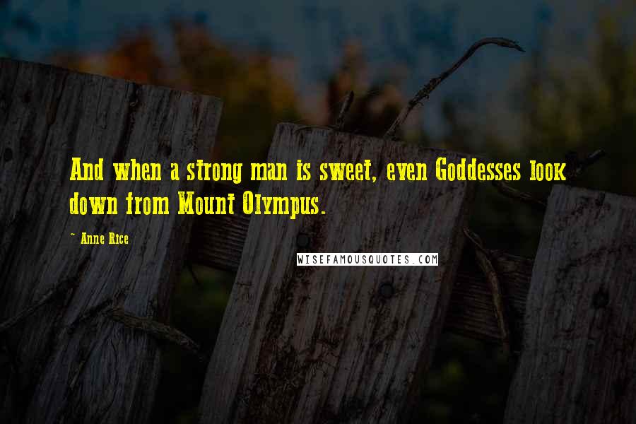 Anne Rice Quotes: And when a strong man is sweet, even Goddesses look down from Mount Olympus.