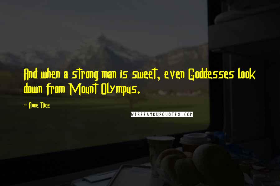 Anne Rice Quotes: And when a strong man is sweet, even Goddesses look down from Mount Olympus.