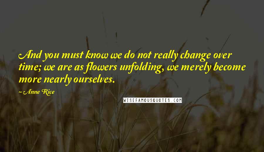 Anne Rice Quotes: And you must know we do not really change over time; we are as flowers unfolding, we merely become more nearly ourselves.