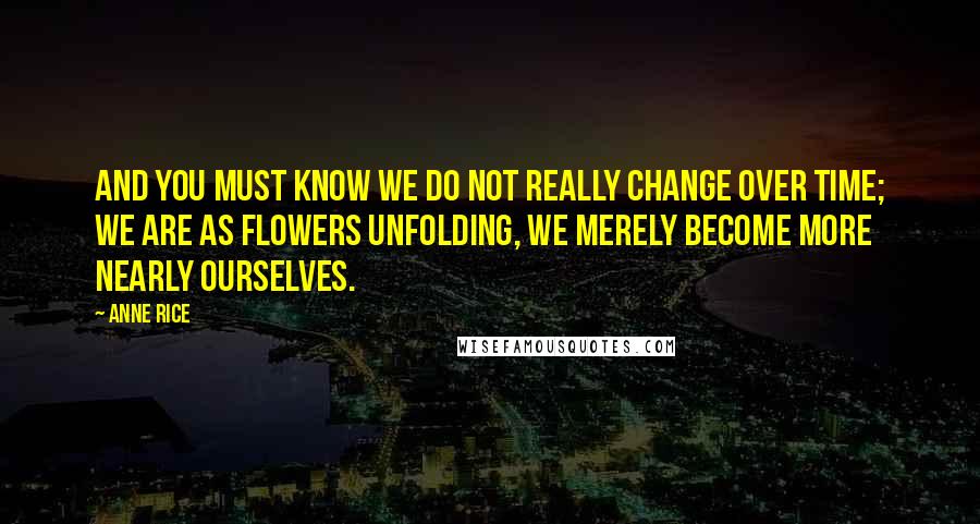 Anne Rice Quotes: And you must know we do not really change over time; we are as flowers unfolding, we merely become more nearly ourselves.