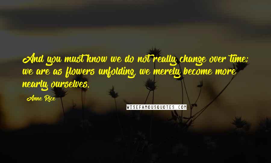 Anne Rice Quotes: And you must know we do not really change over time; we are as flowers unfolding, we merely become more nearly ourselves.