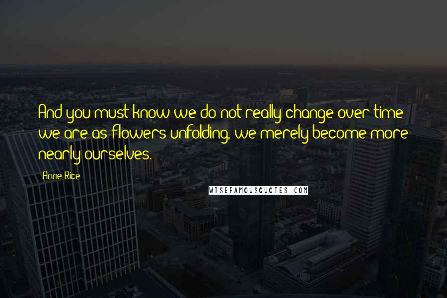 Anne Rice Quotes: And you must know we do not really change over time; we are as flowers unfolding, we merely become more nearly ourselves.