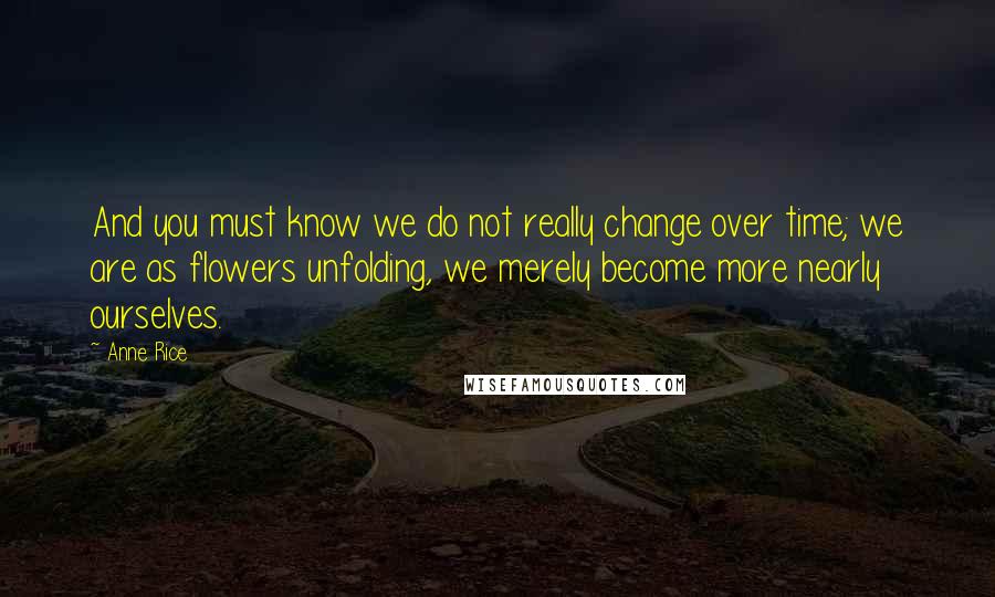 Anne Rice Quotes: And you must know we do not really change over time; we are as flowers unfolding, we merely become more nearly ourselves.