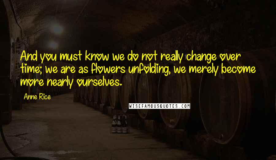 Anne Rice Quotes: And you must know we do not really change over time; we are as flowers unfolding, we merely become more nearly ourselves.