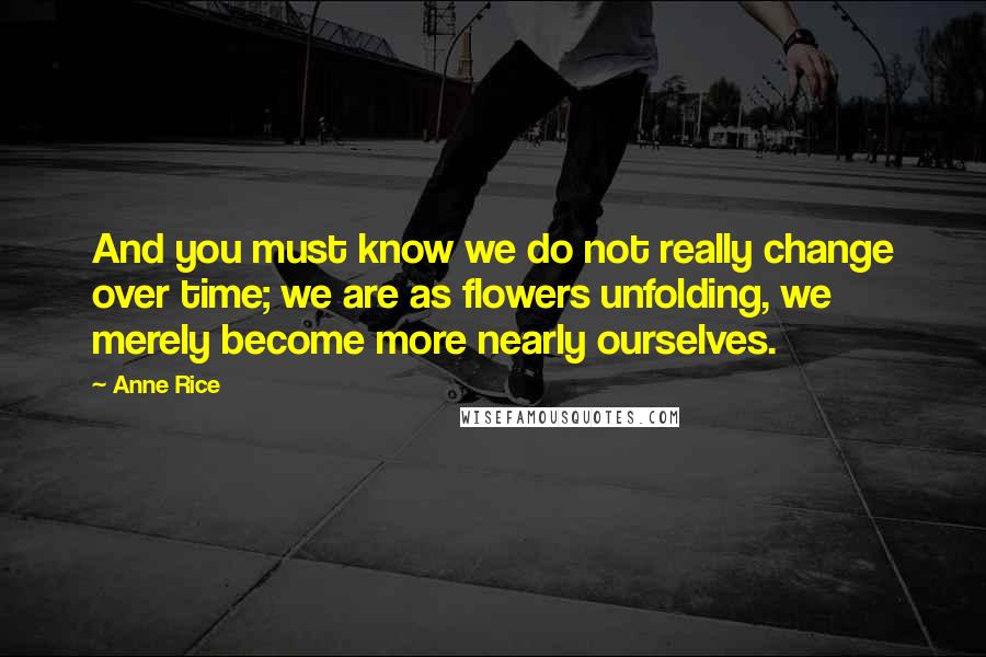 Anne Rice Quotes: And you must know we do not really change over time; we are as flowers unfolding, we merely become more nearly ourselves.