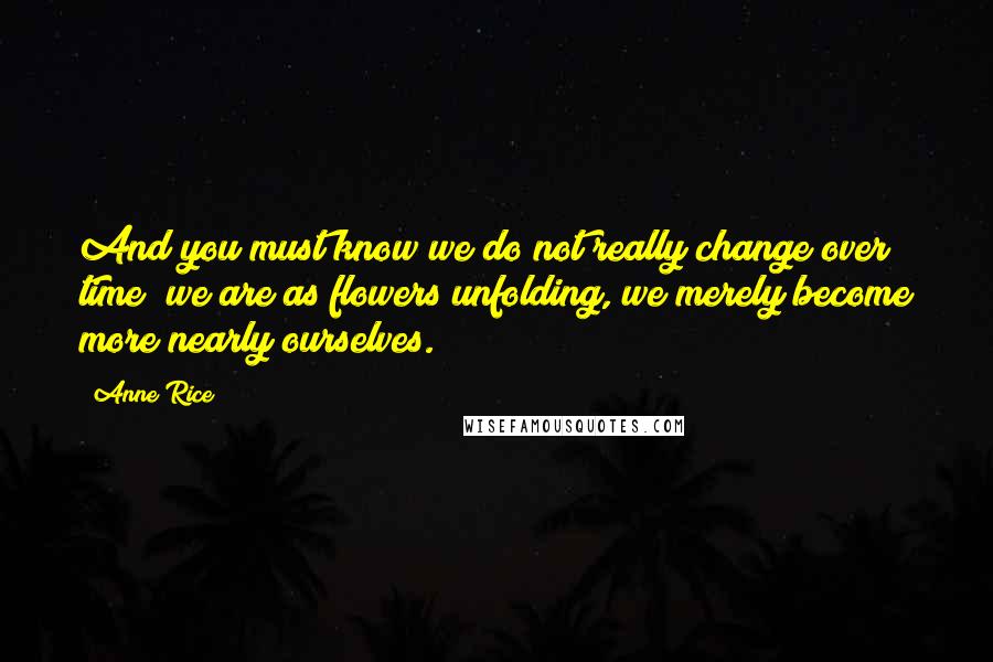 Anne Rice Quotes: And you must know we do not really change over time; we are as flowers unfolding, we merely become more nearly ourselves.