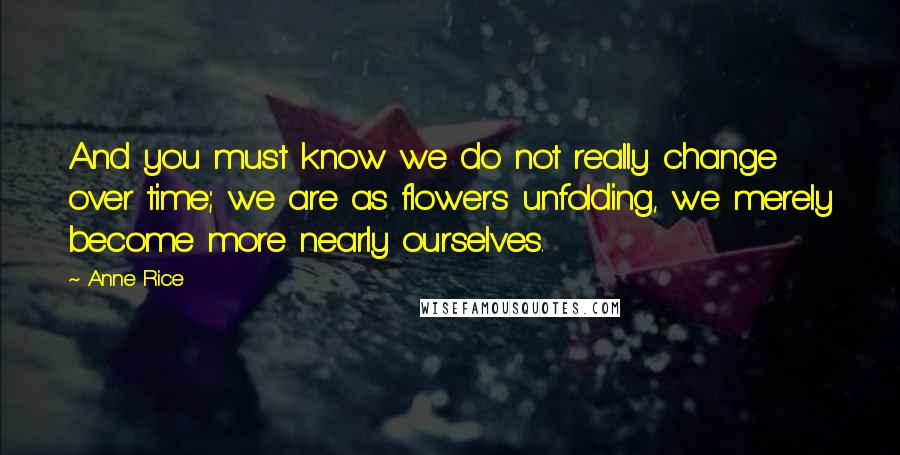 Anne Rice Quotes: And you must know we do not really change over time; we are as flowers unfolding, we merely become more nearly ourselves.