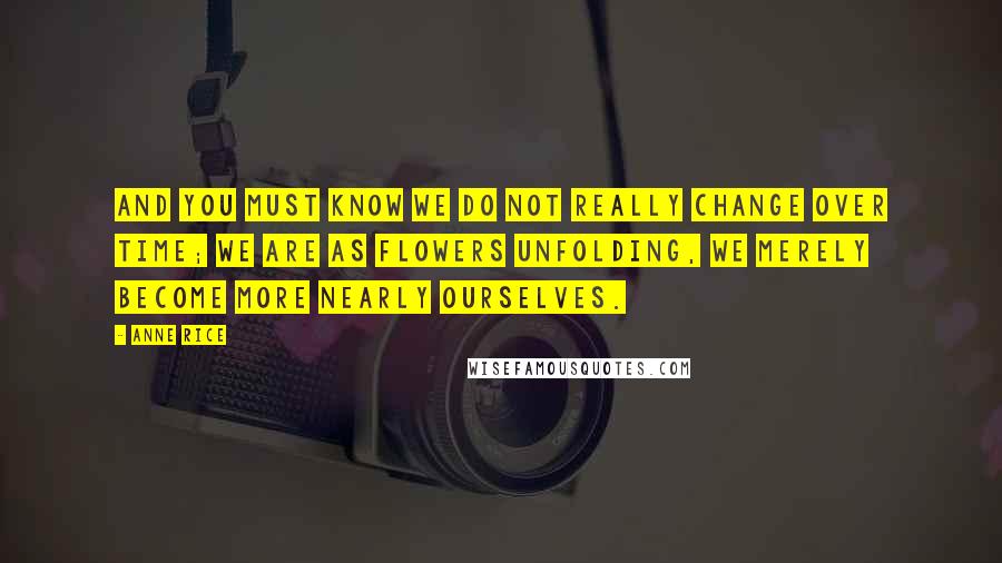 Anne Rice Quotes: And you must know we do not really change over time; we are as flowers unfolding, we merely become more nearly ourselves.