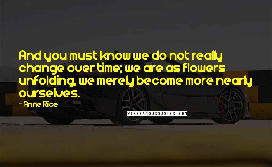 Anne Rice Quotes: And you must know we do not really change over time; we are as flowers unfolding, we merely become more nearly ourselves.