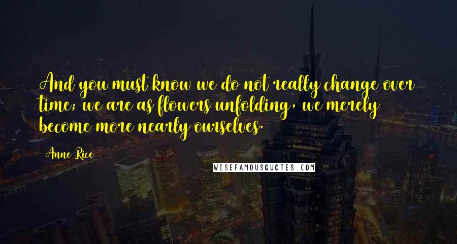 Anne Rice Quotes: And you must know we do not really change over time; we are as flowers unfolding, we merely become more nearly ourselves.