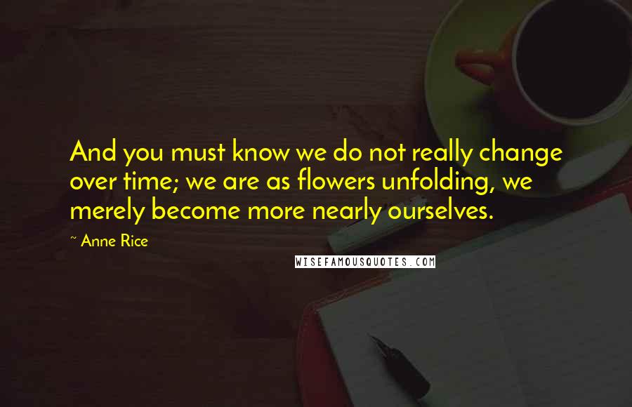 Anne Rice Quotes: And you must know we do not really change over time; we are as flowers unfolding, we merely become more nearly ourselves.