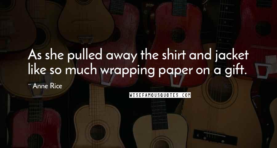 Anne Rice Quotes: As she pulled away the shirt and jacket like so much wrapping paper on a gift.