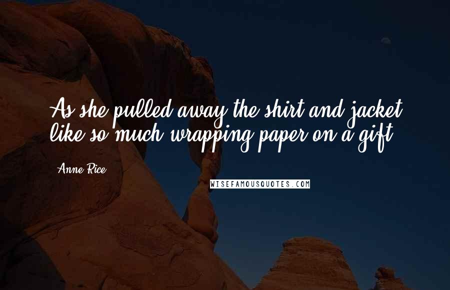 Anne Rice Quotes: As she pulled away the shirt and jacket like so much wrapping paper on a gift.