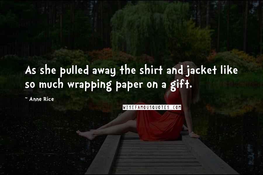 Anne Rice Quotes: As she pulled away the shirt and jacket like so much wrapping paper on a gift.