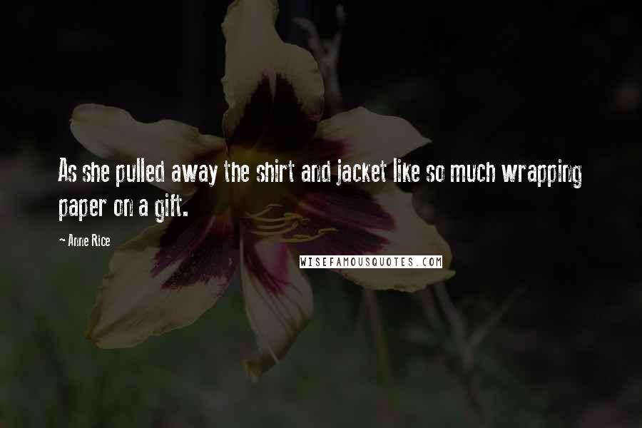 Anne Rice Quotes: As she pulled away the shirt and jacket like so much wrapping paper on a gift.