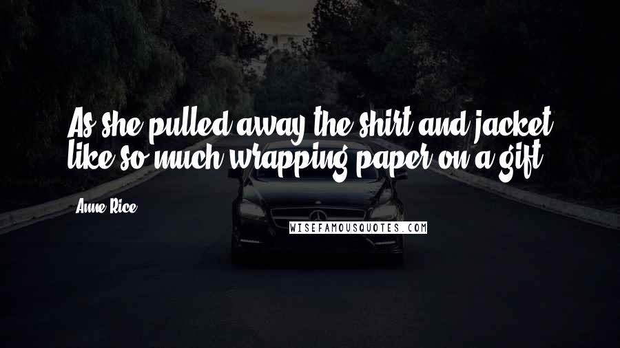 Anne Rice Quotes: As she pulled away the shirt and jacket like so much wrapping paper on a gift.