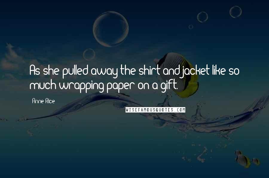 Anne Rice Quotes: As she pulled away the shirt and jacket like so much wrapping paper on a gift.