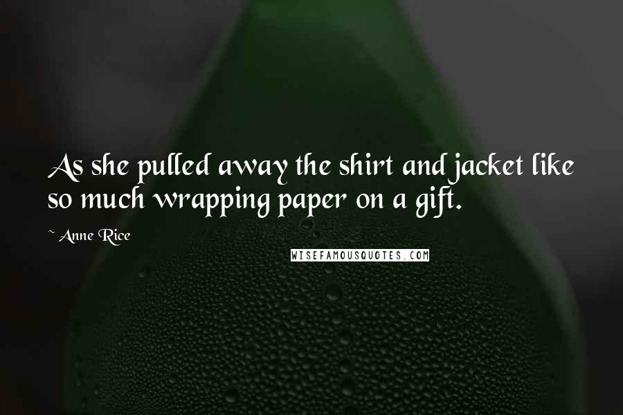 Anne Rice Quotes: As she pulled away the shirt and jacket like so much wrapping paper on a gift.