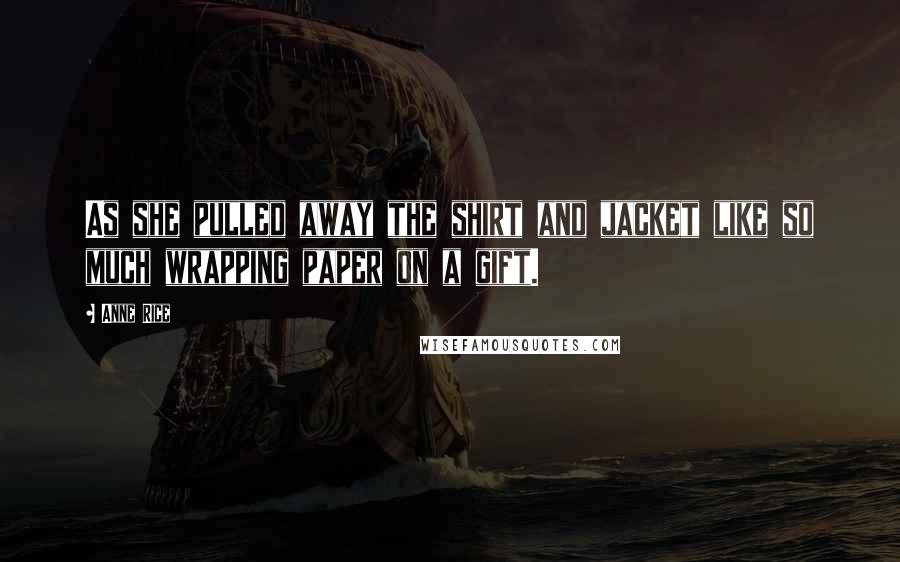 Anne Rice Quotes: As she pulled away the shirt and jacket like so much wrapping paper on a gift.