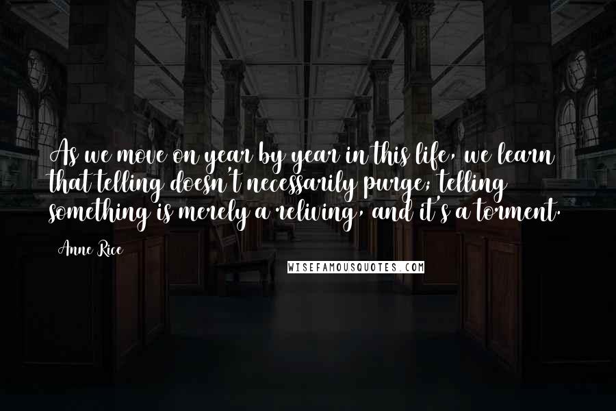 Anne Rice Quotes: As we move on year by year in this life, we learn that telling doesn't necessarily purge; telling something is merely a reliving, and it's a torment.