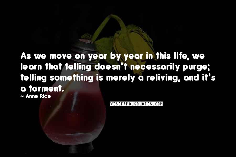 Anne Rice Quotes: As we move on year by year in this life, we learn that telling doesn't necessarily purge; telling something is merely a reliving, and it's a torment.