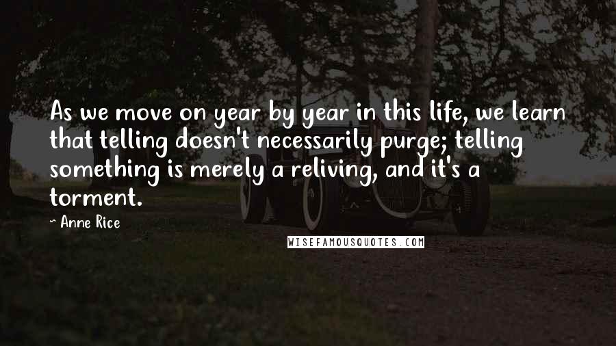 Anne Rice Quotes: As we move on year by year in this life, we learn that telling doesn't necessarily purge; telling something is merely a reliving, and it's a torment.