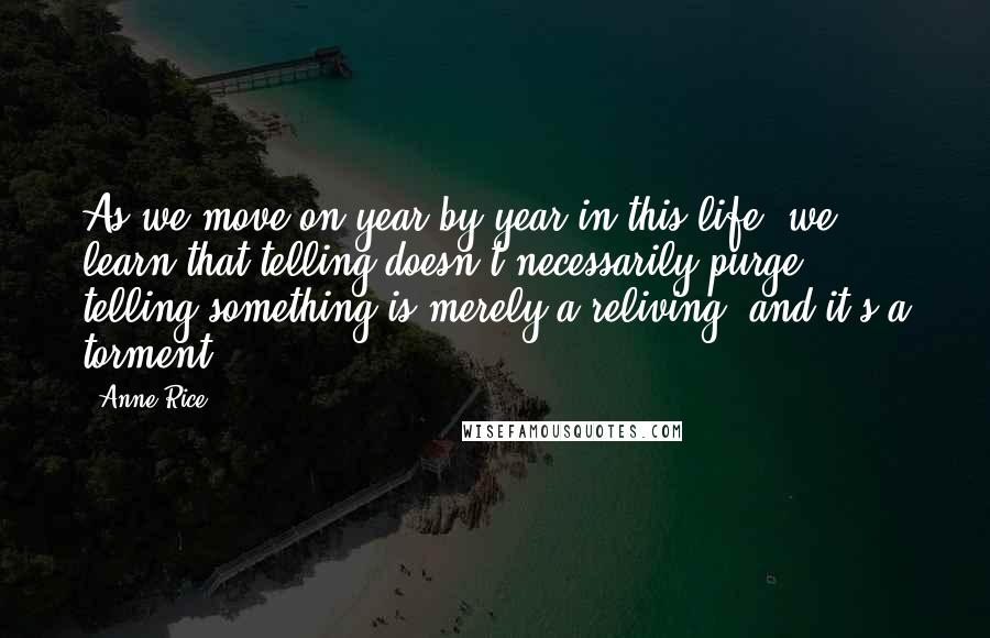 Anne Rice Quotes: As we move on year by year in this life, we learn that telling doesn't necessarily purge; telling something is merely a reliving, and it's a torment.