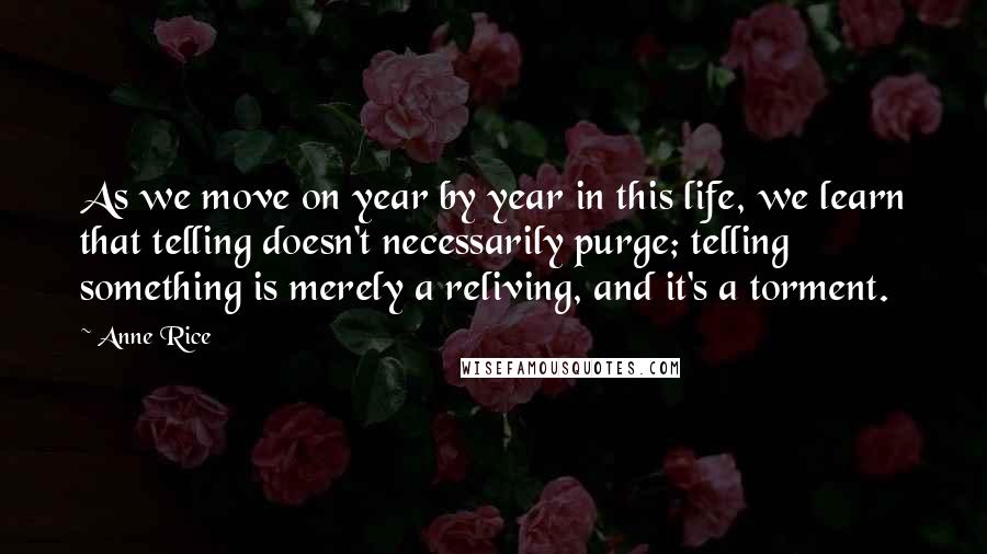 Anne Rice Quotes: As we move on year by year in this life, we learn that telling doesn't necessarily purge; telling something is merely a reliving, and it's a torment.