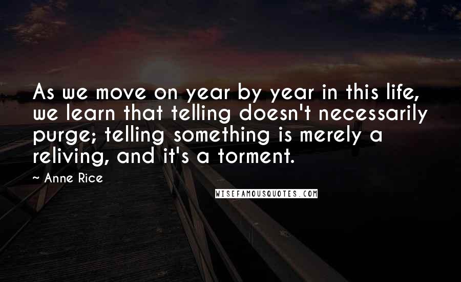 Anne Rice Quotes: As we move on year by year in this life, we learn that telling doesn't necessarily purge; telling something is merely a reliving, and it's a torment.