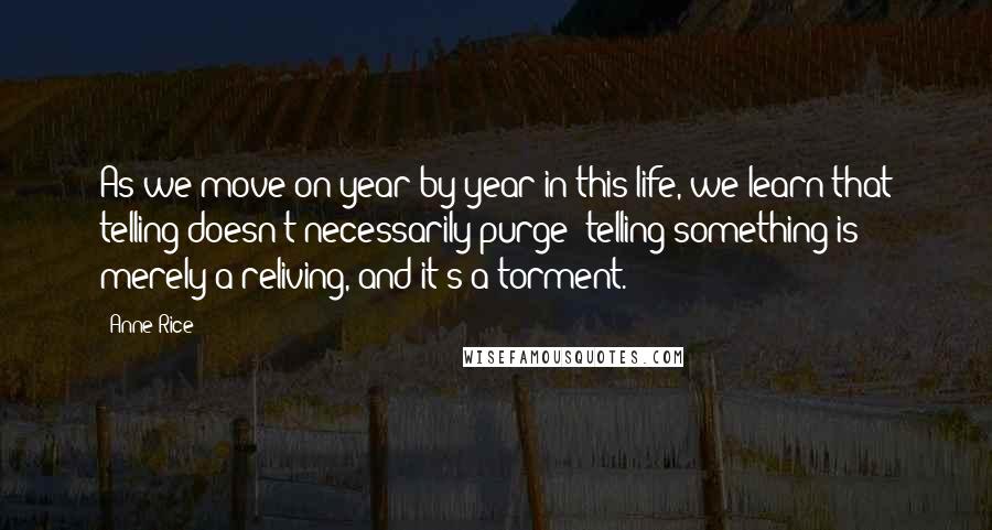 Anne Rice Quotes: As we move on year by year in this life, we learn that telling doesn't necessarily purge; telling something is merely a reliving, and it's a torment.