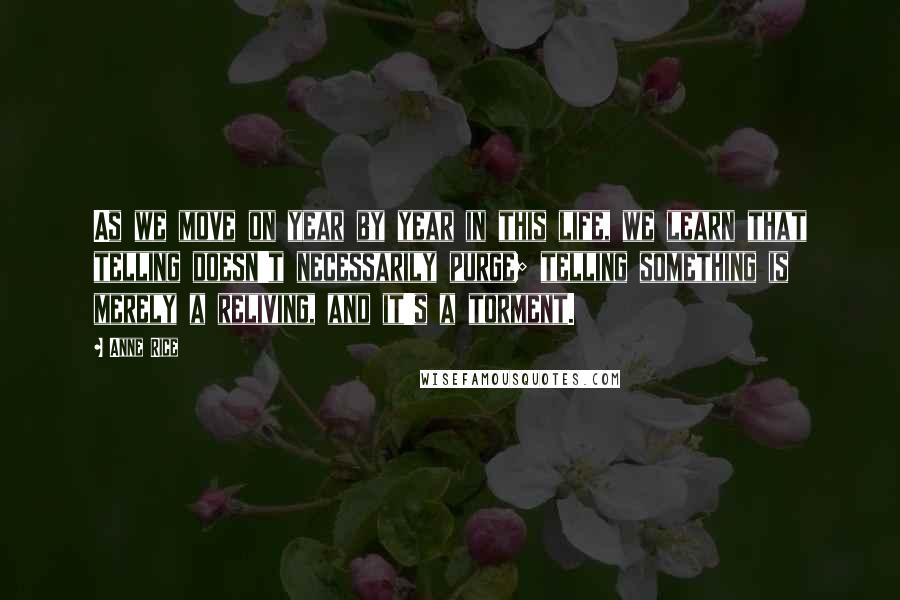 Anne Rice Quotes: As we move on year by year in this life, we learn that telling doesn't necessarily purge; telling something is merely a reliving, and it's a torment.