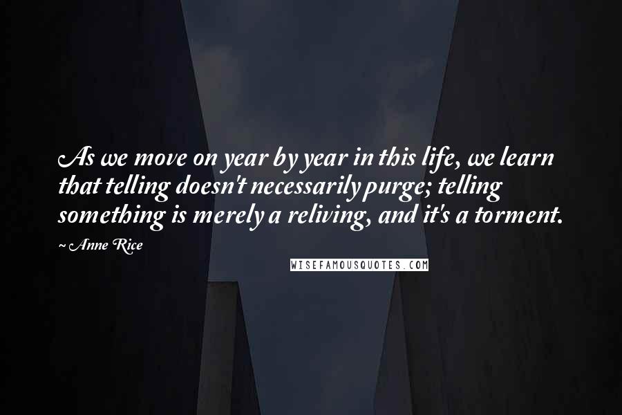 Anne Rice Quotes: As we move on year by year in this life, we learn that telling doesn't necessarily purge; telling something is merely a reliving, and it's a torment.