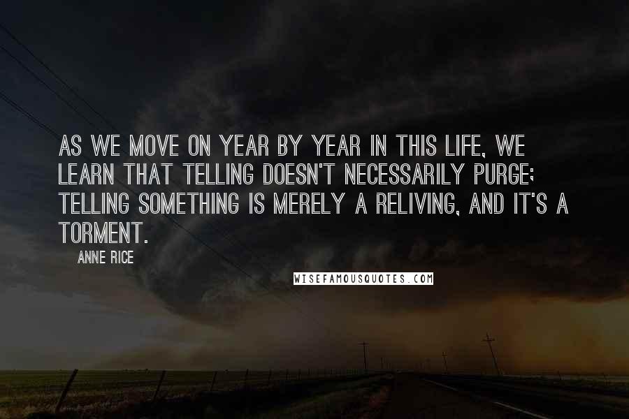 Anne Rice Quotes: As we move on year by year in this life, we learn that telling doesn't necessarily purge; telling something is merely a reliving, and it's a torment.